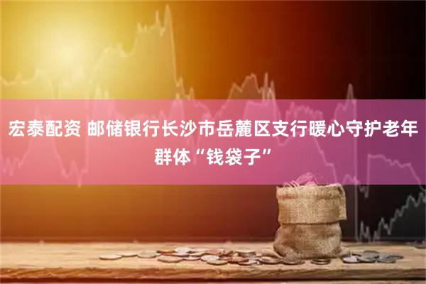 宏泰配资 邮储银行长沙市岳麓区支行暖心守护老年群体“钱袋子”