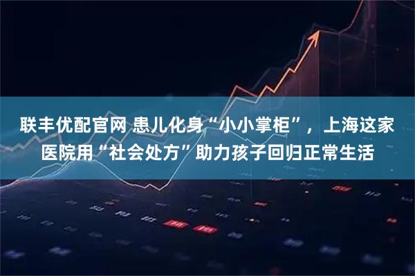 联丰优配官网 患儿化身“小小掌柜”，上海这家医院用“社会处方”助力孩子回归正常生活