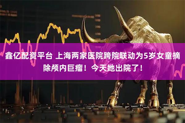 鑫亿配资平台 上海两家医院跨院联动为5岁女童摘除颅内巨瘤！今天她出院了！