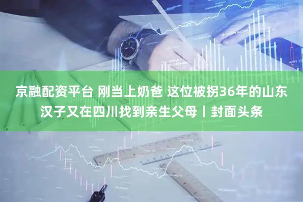 京融配资平台 刚当上奶爸 这位被拐36年的山东汉子又在四川找到亲生父母丨封面头条