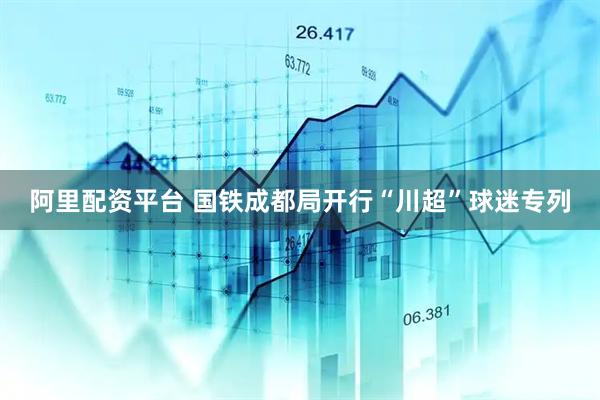 阿里配资平台 国铁成都局开行“川超”球迷专列