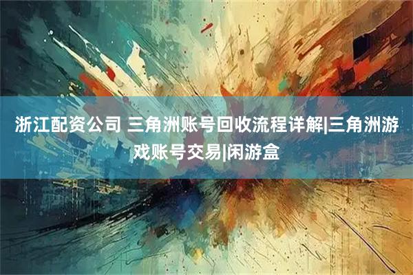 浙江配资公司 三角洲账号回收流程详解|三角洲游戏账号交易|闲游盒