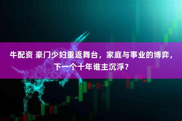牛配资 豪门少妇重返舞台，家庭与事业的博弈，下一个十年谁主沉浮？