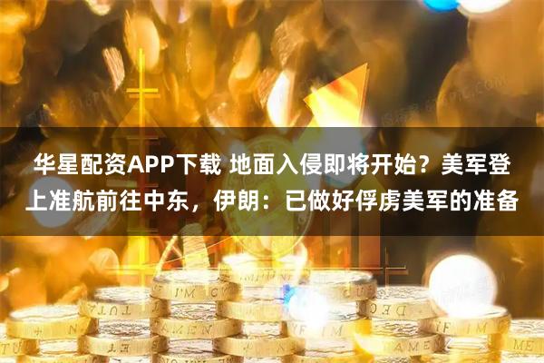 华星配资APP下载 地面入侵即将开始？美军登上准航前往中东，伊朗：已做好俘虏美军的准备