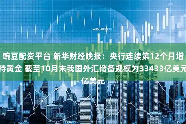 豌豆配资平台 新华财经晚报：央行连续第12个月增持黄金 截至10月末我国外汇储备规模为33433亿美元