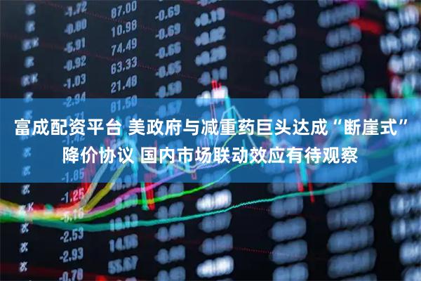 富成配资平台 美政府与减重药巨头达成“断崖式”降价协议 国内市场联动效应有待观察