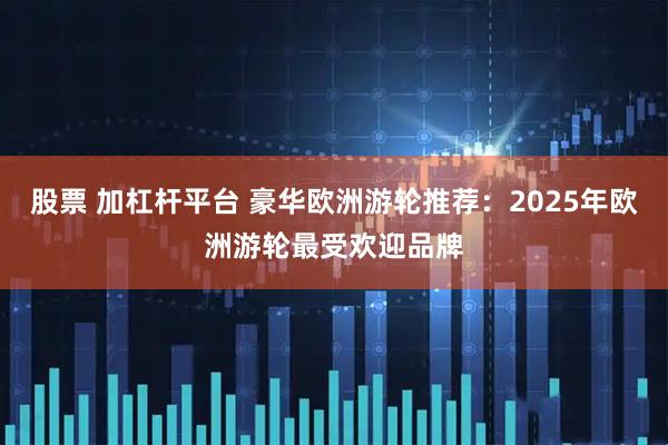 股票 加杠杆平台 豪华欧洲游轮推荐：2025年欧洲游轮最受欢迎品牌