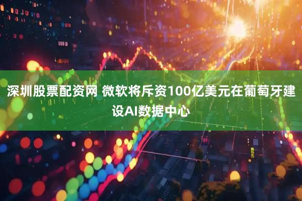 深圳股票配资网 微软将斥资100亿美元在葡萄牙建设AI数据中心