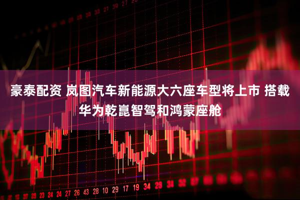 豪泰配资 岚图汽车新能源大六座车型将上市 搭载华为乾崑智驾和鸿蒙座舱