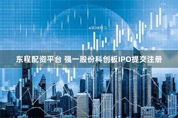 东程配资平台 强一股份科创板IPO提交注册