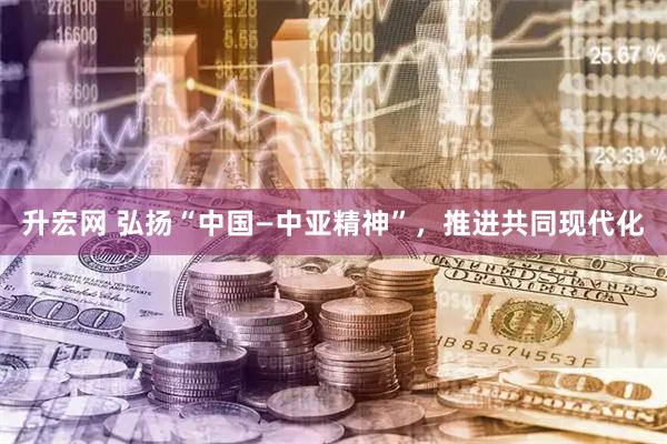 升宏网 弘扬“中国—中亚精神”，推进共同现代化