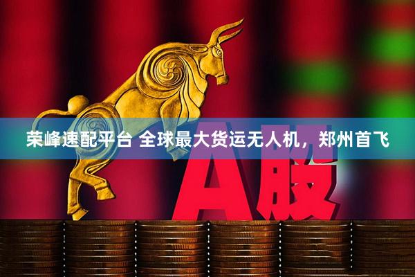 荣峰速配平台 全球最大货运无人机，郑州首飞