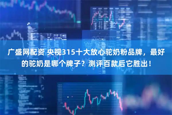 广盛网配资 央视315十大放心驼奶粉品牌，最好的驼奶是哪个牌子？测评百款后它胜出！