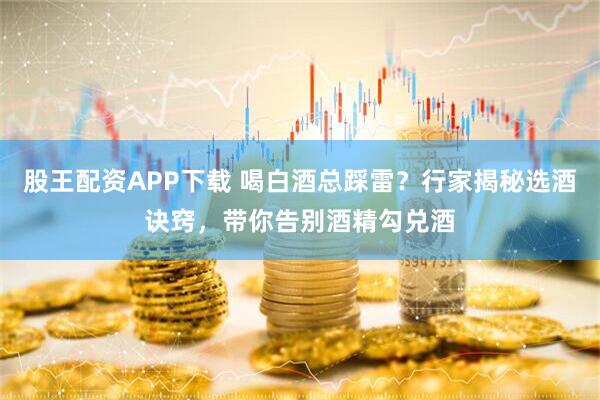 股王配资APP下载 喝白酒总踩雷？行家揭秘选酒诀窍，带你告别酒精勾兑酒