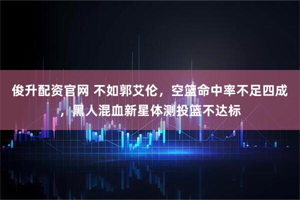 俊升配资官网 不如郭艾伦，空篮命中率不足四成，黑人混血新星体测投篮不达标
