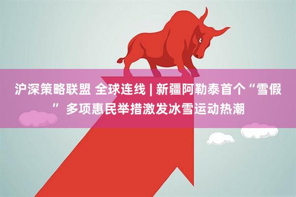 沪深策略联盟 全球连线 | 新疆阿勒泰首个“雪假” 多项惠民举措激发冰雪运动热潮