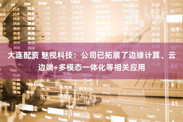 大连配资 魅视科技：公司已拓展了边缘计算、云边端+多模态一体化等相关应用
