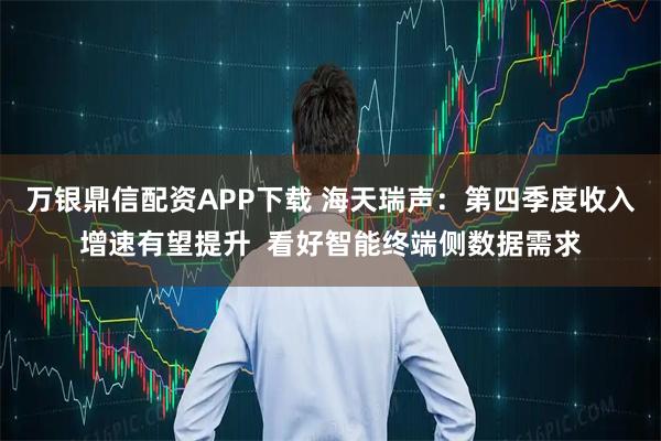 万银鼎信配资APP下载 海天瑞声：第四季度收入增速有望提升  看好智能终端侧数据需求
