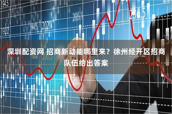 深圳配资网 招商新动能哪里来？徐州经开区招商队伍给出答案