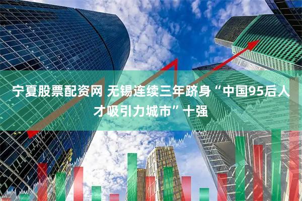 宁夏股票配资网 无锡连续三年跻身“中国95后人才吸引力城市”十强