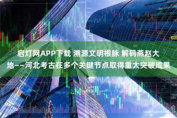 启灯网APP下载 溯源文明根脉 解码燕赵大地——河北考古在多个关键节点取得重大突破成果