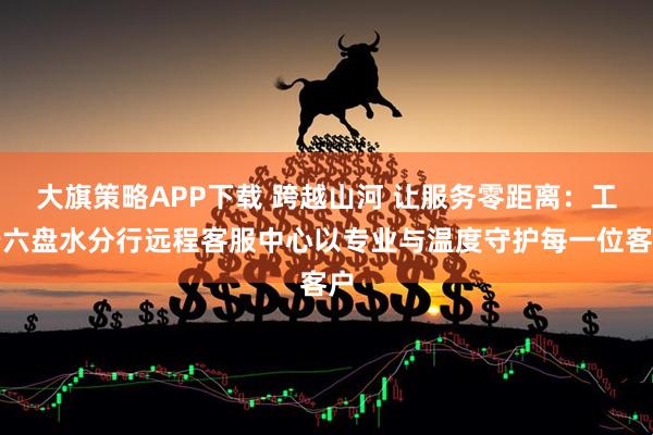 大旗策略APP下载 跨越山河 让服务零距离：工行六盘水分行远程客服中心以专业与温度守护每一位客户