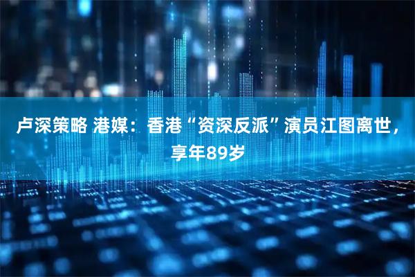卢深策略 港媒：香港“资深反派”演员江图离世，享年89岁