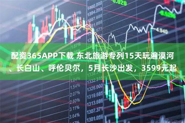 配资365APP下载 东北旅游专列15天玩遍漠河、长白山、呼伦贝尔，5月长沙出发，3599元起