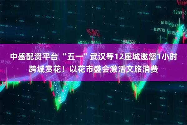 中盛配资平台 “五一”武汉等12座城邀您1小时跨城赏花！以花市盛会激活文旅消费