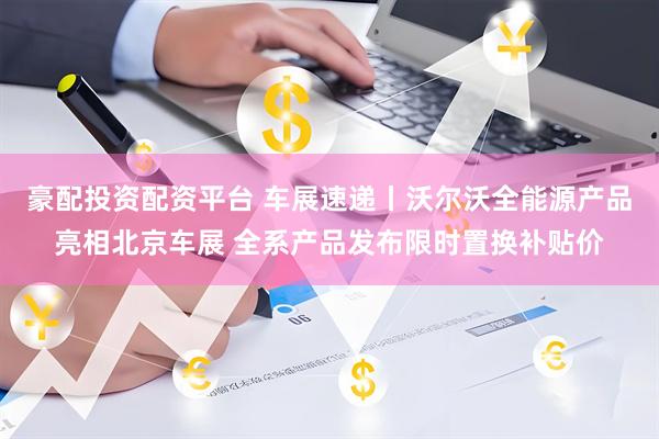 豪配投资配资平台 车展速递丨沃尔沃全能源产品亮相北京车展 全系产品发布限时置换补贴价