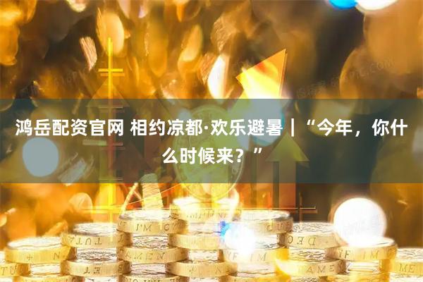 鸿岳配资官网 相约凉都·欢乐避暑｜“今年，你什么时候来？”