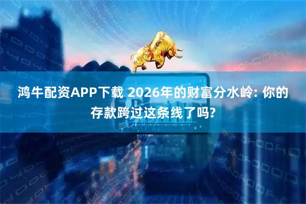 鸿牛配资APP下载 2026年的财富分水岭: 你的存款跨过这条线了吗?
