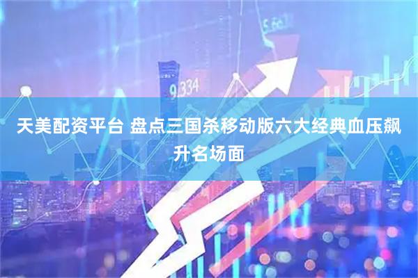天美配资平台 盘点三国杀移动版六大经典血压飙升名场面