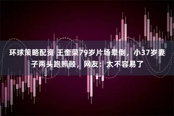 环球策略配资 王奎荣79岁片场晕倒，小37岁妻子两头跑照顾，网友：太不容易了