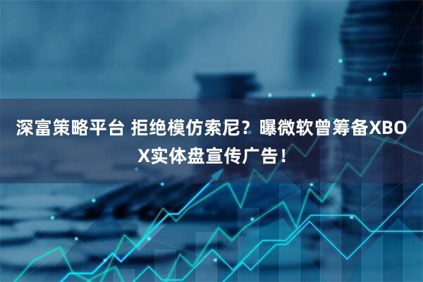 深富策略平台 拒绝模仿索尼？曝微软曾筹备XBOX实体盘宣传广告！