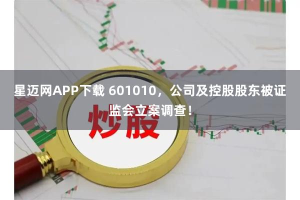 星迈网APP下载 601010，公司及控股股东被证监会立案调查！