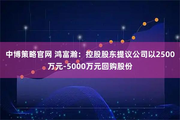 中博策略官网 鸿富瀚：控股股东提议公司以2500万元-5000万元回购股份