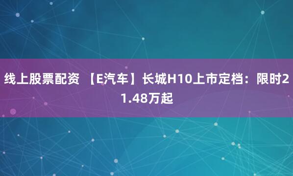 线上股票配资 【E汽车】长城H10上市定档：限时21.48万起