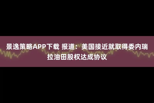 景逸策略APP下载 报道：美国接近就取得委内瑞拉油田股权达成协议