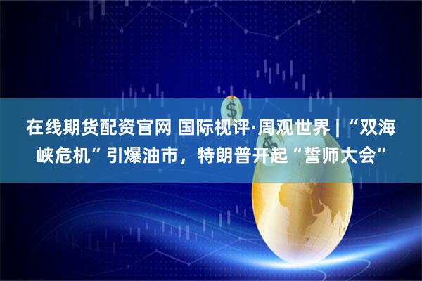 在线期货配资官网 国际视评·周观世界 | “双海峡危机”引爆油市，特朗普开起“誓师大会”